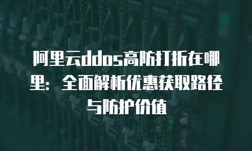 阿里云ddos高防打折在哪里：全面解析优惠获取路径与防护价值