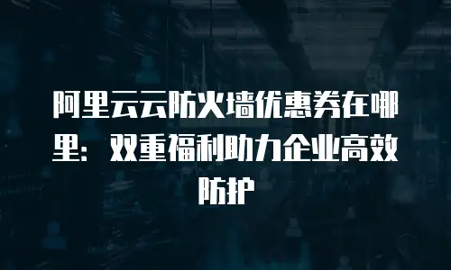 阿里云云防火墙优惠券在哪里：双重福利助力企业高效防护