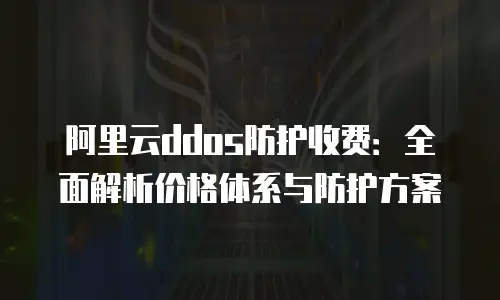 阿里云ddos防护收费：全面解析价格体系与防护方案