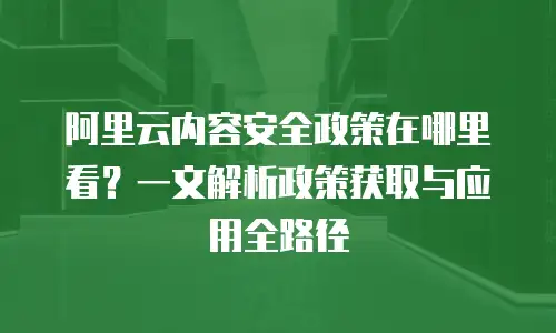 阿里云内容安全政策在哪里看？一文解析政策获取与应用全路径
