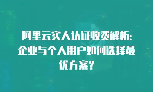 阿里云实人认证收费解析：企业与个人用户如何选择最优方案？