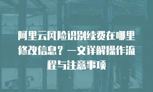 阿里云风险识别续费在哪里修改信息？一文详解操作流程与注意事项