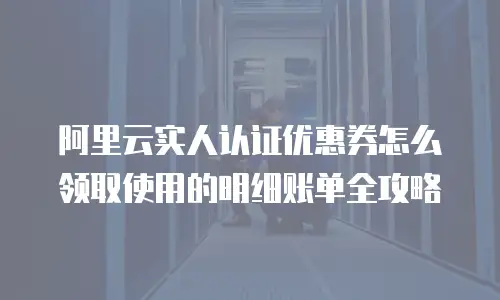 阿里云实人认证优惠券怎么领取使用的明细账单全攻略