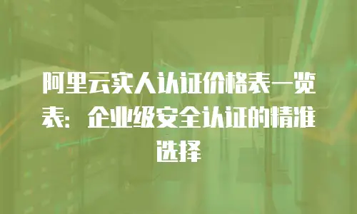 阿里云实人认证价格表一览表：企业级安全认证的精准选择