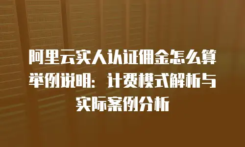 阿里云实人认证佣金怎么算举例说明：计费模式解析与实际案例分析
