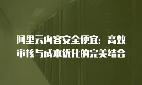 阿里云内容安全便宜：高效审核与成本优化的完美结合