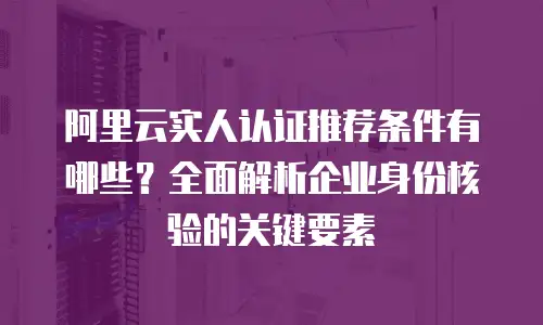 阿里云实人认证推荐条件有哪些？全面解析企业身份核验的关键要素