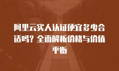 阿里云实人认证便宜多少合适吗？全面解析价格与价值平衡