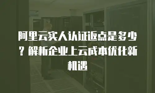 阿里云实人认证返点是多少？解析企业上云成本优化新机遇