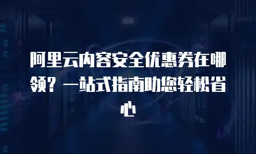 阿里云内容安全优惠券在哪领？一站式指南助您轻松省心