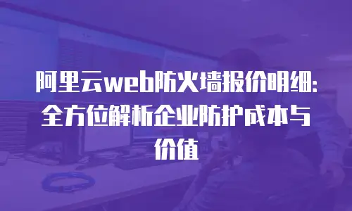 阿里云web防火墙报价明细：全方位解析企业防护成本与价值
