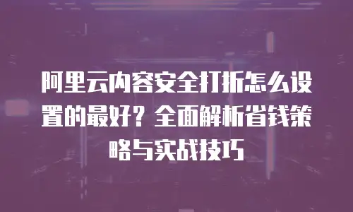 阿里云内容安全打折怎么设置的最好？全面解析省钱策略与实战技巧