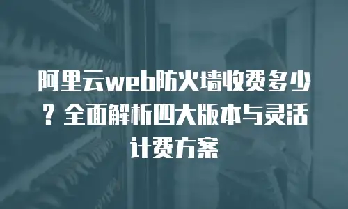 阿里云web防火墙收费多少？全面解析四大版本与灵活计费方案
