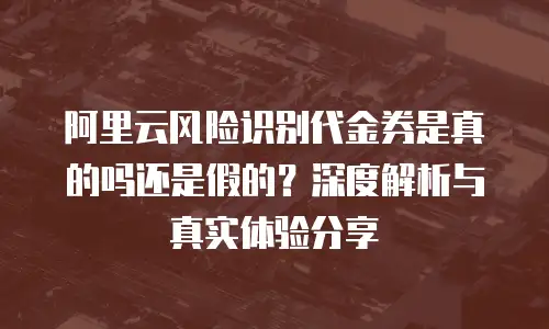 阿里云风险识别代金券是真的吗还是假的？深度解析与真实体验分享