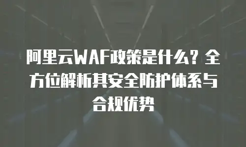 阿里云WAF政策是什么？全方位解析其安全防护体系与合规优势