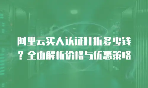 阿里云实人认证打折多少钱？全面解析价格与优惠策略