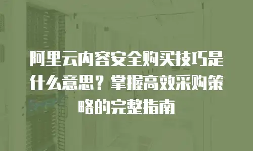 阿里云内容安全购买技巧是什么意思？掌握高效采购策略的完整指南