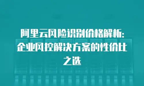 阿里云风险识别价格解析：企业风控解决方案的性价比之选