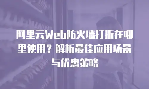 阿里云Web防火墙打折在哪里使用？解析最佳应用场景与优惠策略