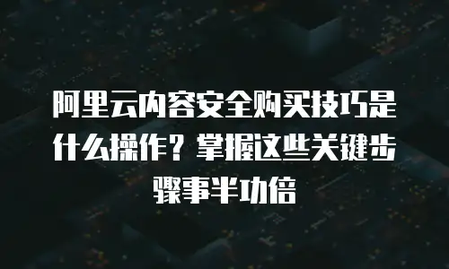 阿里云内容安全购买技巧是什么操作？掌握这些关键步骤事半功倍