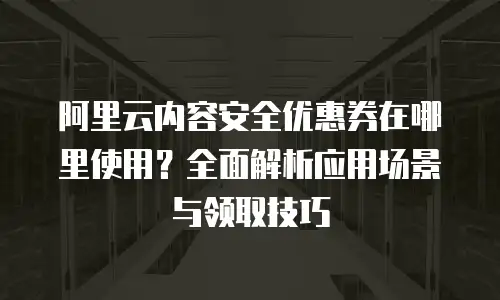 阿里云内容安全优惠券在哪里使用？全面解析应用场景与领取技巧