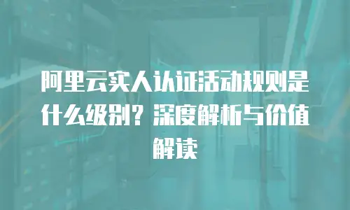 阿里云实人认证活动规则是什么级别？深度解析与价值解读