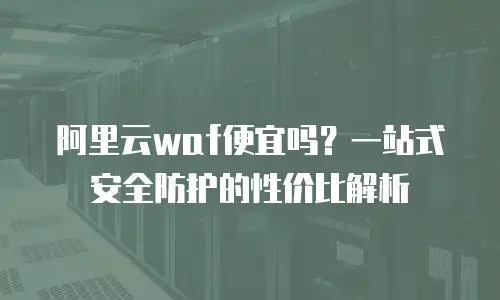 阿里云waf便宜吗？一站式安全防护的性价比解析