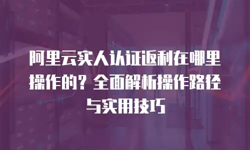 阿里云实人认证返利在哪里操作的？全面解析操作路径与实用技巧