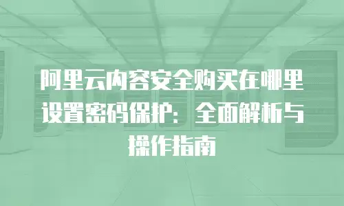 阿里云内容安全购买在哪里设置密码保护：全面解析与操作指南