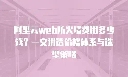 阿里云web防火墙费用多少钱？一文讲透价格体系与选型策略