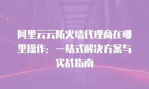 阿里云云防火墙代理商在哪里操作：一站式解决方案与实战指南