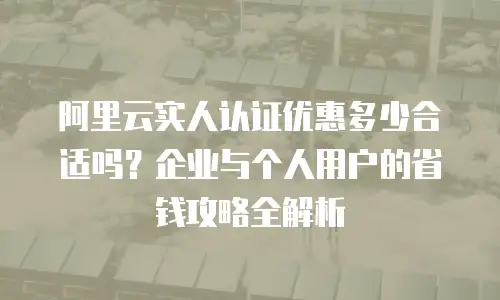 阿里云实人认证优惠多少合适吗？企业与个人用户的省钱攻略全解析