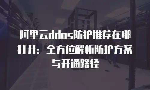 阿里云ddos防护推荐在哪打开：全方位解析防护方案与开通路径