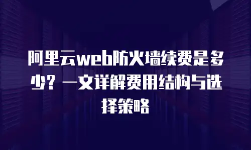 阿里云web防火墙续费是多少？一文详解费用结构与选择策略