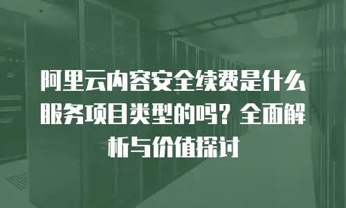 阿里云内容安全续费是什么服务项目类型的吗？全面解析与价值探讨