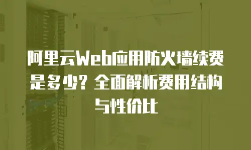 阿里云Web应用防火墙续费是多少？全面解析费用结构与性价比