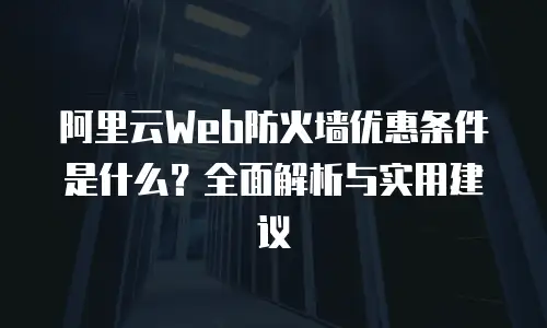 阿里云Web防火墙优惠条件是什么？全面解析与实用建议