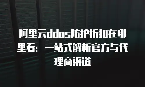 阿里云ddos防护折扣在哪里看：一站式解析官方与代理商渠道