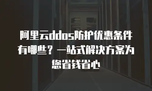 阿里云ddos防护优惠条件有哪些？一站式解决方案为您省钱省心