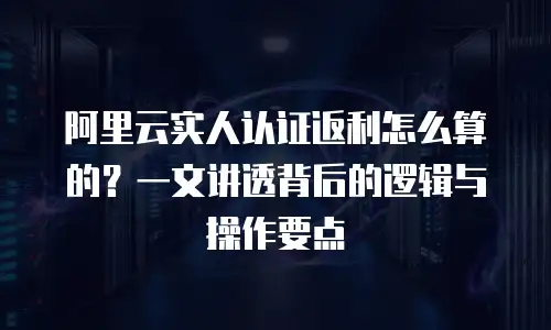 阿里云实人认证返利怎么算的？一文讲透背后的逻辑与操作要点