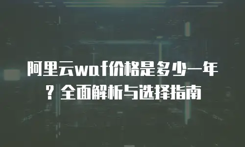 阿里云waf价格是多少一年？全面解析与选择指南