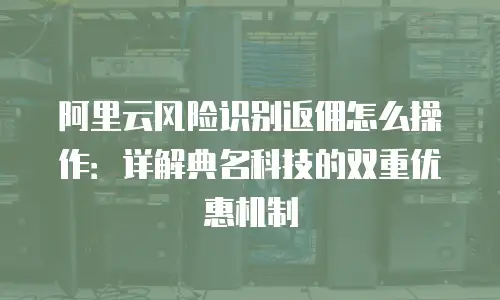 阿里云风险识别返佣怎么操作：详解典名科技的双重优惠机制