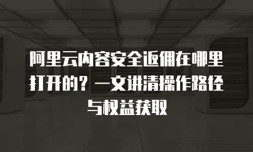 阿里云内容安全返佣在哪里打开的？一文讲清操作路径与权益获取