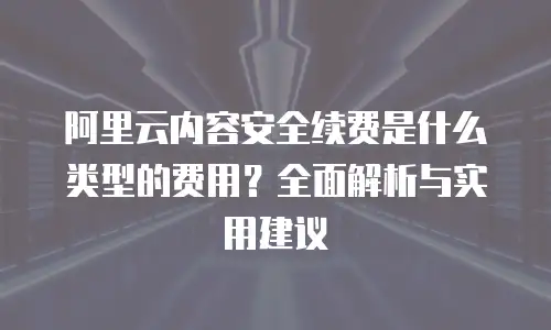 阿里云内容安全续费是什么类型的费用？全面解析与实用建议