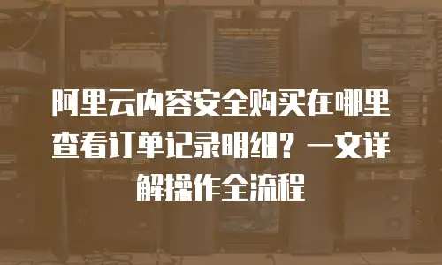 阿里云内容安全购买在哪里查看订单记录明细？一文详解操作全流程