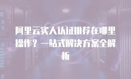 阿里云实人认证推荐在哪里操作？一站式解决方案全解析