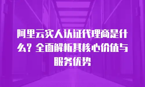 阿里云实人认证代理商是什么？全面解析其核心价值与服务优势