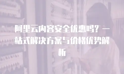 阿里云内容安全优惠吗？一站式解决方案与价格优势解析