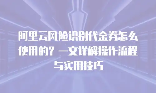 阿里云风险识别代金券怎么使用的？一文详解操作流程与实用技巧