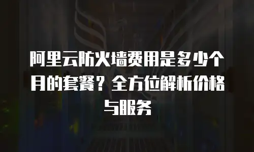 阿里云防火墙费用是多少个月的套餐？全方位解析价格与服务